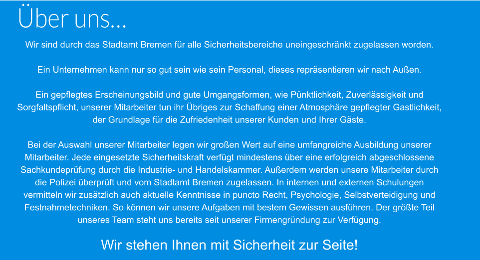 Über uns… Wir sind durch das Stadtamt Bremen für alle Sicherheitsbereiche uneingeschränkt zugelassen worden.  Ein Unternehmen kann nur so gut sein wie sein Personal, dieses repräsentieren wir nach Außen.  Ein gepflegtes Erscheinungsbild und gute Umgangsformen, wie Pünktlichkeit, Zuverlässigkeit und  Sorgfaltspflicht, unserer Mitarbeiter tun ihr Übriges zur Schaffung einer Atmosphäre gepflegter Gastlichkeit,  der Grundlage für die Zufriedenheit unserer Kunden und Ihrer Gäste.  Bei der Auswahl unserer Mitarbeiter legen wir großen Wert auf eine umfangreiche Ausbildung unserer  Mitarbeiter. Jede eingesetzte Sicherheitskraft verfügt mindestens über eine erfolgreich abgeschlossene  Sachkundeprüfung durch die Industrie- und Handelskammer. Außerdem werden unsere Mitarbeiter durch  die Polizei überprüft und vom Stadtamt Bremen zugelassen. In internen und externen Schulungen  vermitteln wir zusätzlich auch aktuelle Kenntnisse in puncto Recht, Psychologie, Selbstverteidigung und  Festnahmetechniken. So können wir unsere Aufgaben mit bestem Gewissen ausführen. Der größte Teil  unseres Team steht uns bereits seit unserer Firmengründung zur Verfügung.  Wir stehen Ihnen mit Sicherheit zur Seite!