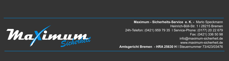 Maximum - Sicherheits-Service  e. K. -  Marlo Speckmann  Heinrich-Böll-Str. 1 I 28215 Bremen 24h-Telefon: (0421) 959 79 35  I Service-Phone: (0177) 20 22 679  Fax: (0421) 336 50 98  info@maximum-sicherheit.de www.maximum-sicherheit.de Amtsgericht Bremen  - HRA 25630 H I Steuernummer 73/423/03476 Sicherheit