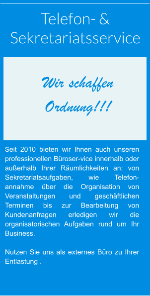 Telefon- &  Sekretariatsservice Seit 2010 bieten wir Ihnen auch unseren professionellen Büroser-vice innerhalb oder außerhalb Ihrer Räumlichkeiten an: von Sekretariatsaufgaben, wie Telefon-annahme über die Organisation von Veranstaltungen und geschäftlichen Terminen bis zur Bearbeitung von Kundenanfragen erledigen wir die organisatorischen Aufgaben rund um Ihr Business.  Nutzen Sie uns als externes Büro zu Ihrer Entlastung . Wir schaffen  Ordnung!!!