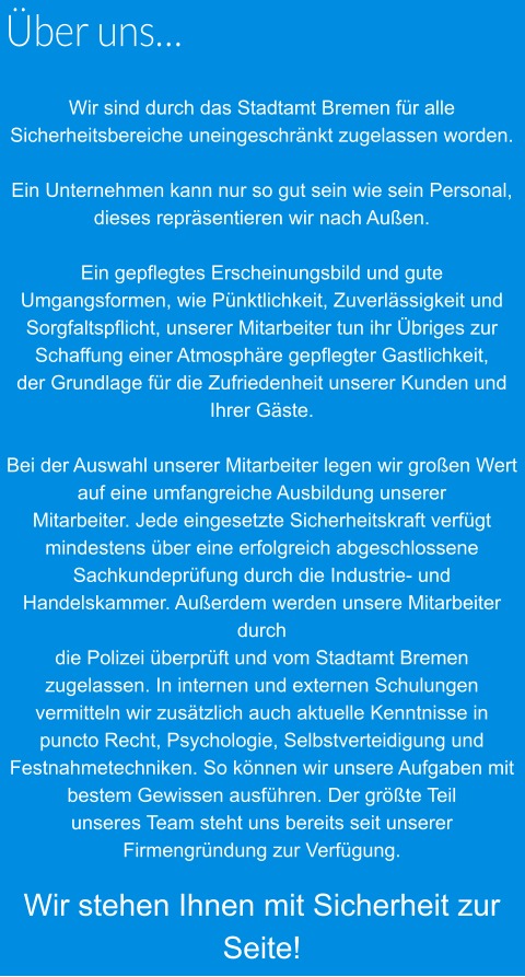 Über uns…  Wir sind durch das Stadtamt Bremen für alle Sicherheitsbereiche uneingeschränkt zugelassen worden.  Ein Unternehmen kann nur so gut sein wie sein Personal, dieses repräsentieren wir nach Außen.  Ein gepflegtes Erscheinungsbild und gute Umgangsformen, wie Pünktlichkeit, Zuverlässigkeit und  Sorgfaltspflicht, unserer Mitarbeiter tun ihr Übriges zur Schaffung einer Atmosphäre gepflegter Gastlichkeit,  der Grundlage für die Zufriedenheit unserer Kunden und Ihrer Gäste.  Bei der Auswahl unserer Mitarbeiter legen wir großen Wert auf eine umfangreiche Ausbildung unserer  Mitarbeiter. Jede eingesetzte Sicherheitskraft verfügt mindestens über eine erfolgreich abgeschlossene  Sachkundeprüfung durch die Industrie- und Handelskammer. Außerdem werden unsere Mitarbeiter durch  die Polizei überprüft und vom Stadtamt Bremen zugelassen. In internen und externen Schulungen  vermitteln wir zusätzlich auch aktuelle Kenntnisse in puncto Recht, Psychologie, Selbstverteidigung und  Festnahmetechniken. So können wir unsere Aufgaben mit bestem Gewissen ausführen. Der größte Teil  unseres Team steht uns bereits seit unserer Firmengründung zur Verfügung.  Wir stehen Ihnen mit Sicherheit zur Seite!