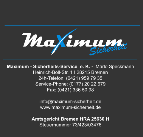 Maximum - Sicherheits-Service  e. K. -  Marlo Speckmann  Heinrich-Böll-Str. 1 I 28215 Bremen 24h-Telefon: (0421) 959 79 35 Service-Phone: (0177) 20 22 679  Fax: (0421) 336 50 98   info@maximum-sicherheit.de www.maximum-sicherheit.de  Amtsgericht Bremen HRA 25630 H Steuernummer 73/423/03476 Sicherheit