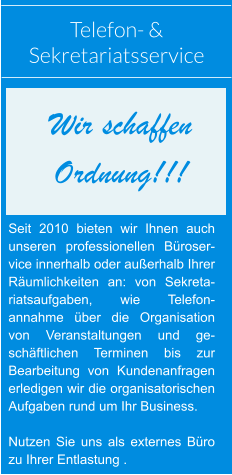 Telefon- &  Sekretariatsservice Seit 2010 bieten wir Ihnen auch unseren professionellen Büroser-vice innerhalb oder außerhalb Ihrer Räumlichkeiten an: von Sekreta-riatsaufgaben, wie Telefon-annahme über die Organisation von Veranstaltungen und ge-schäftlichen Terminen bis zur Bearbeitung von Kundenanfragen erledigen wir die organisatorischen Aufgaben rund um Ihr Business.  Nutzen Sie uns als externes Büro zu Ihrer Entlastung . Wir schaffen  Ordnung!!!